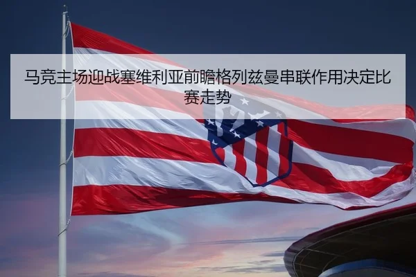 马竞主场迎战塞维利亚前瞻格列兹曼串联作用决定比赛走势