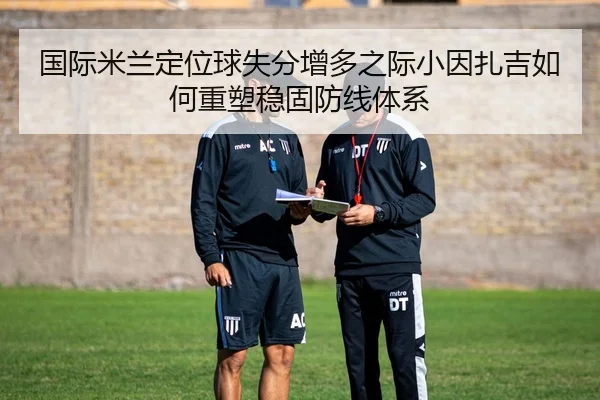 国际米兰定位球失分增多之际小因扎吉如何重塑稳固防线体系