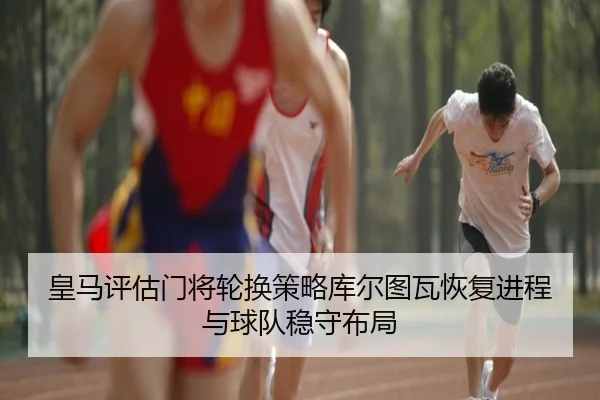 皇马评估门将轮换策略库尔图瓦恢复进程与球队稳守布局
